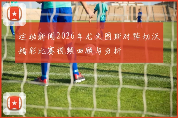 运动新闻2026年尤文图斯对阵切沃精彩比赛视频回顾与分析