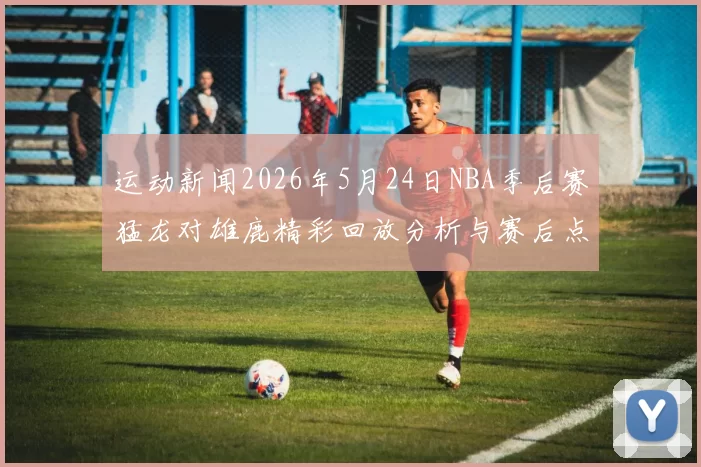 运动新闻2026年5月24日NBA季后赛猛龙对雄鹿精彩回放分析与赛后点评