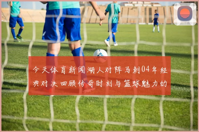 今天体育新闻湖人对阵马刺04年经典对决回顾传奇时刻与篮球魅力的交织