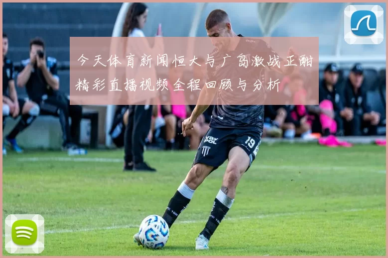 今天体育新闻恒大与广岛激战正酣精彩直播视频全程回顾与分析